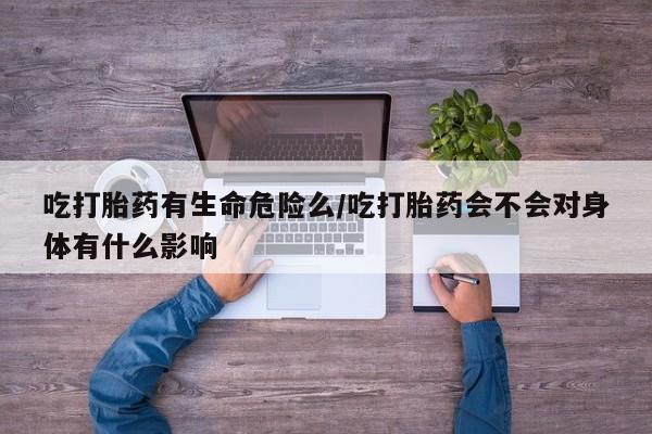 打胎药私人专卖微信网上药店吃打胎药有生命危险么/吃打胎药会不会对身体有什么影响