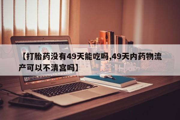 打胎药私人专卖微信网上药店【打胎药没有49天能吃吗,49天内药物流产可以不清宫吗】