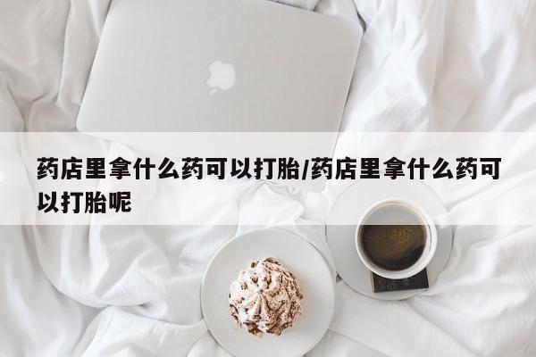 打胎药私人专卖微信网上药店药店里拿什么药可以打胎/药店里拿什么药可以打胎呢