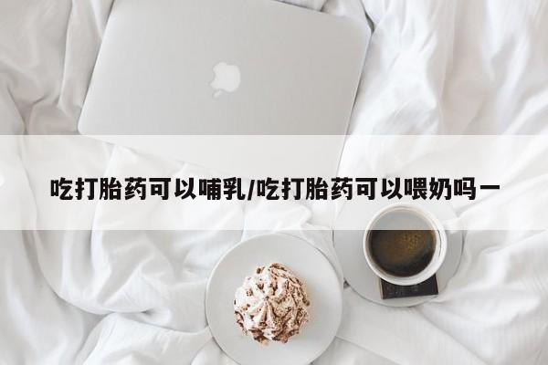 打胎药私人专卖微信网上药店吃打胎药可以哺乳/吃打胎药可以喂奶吗一