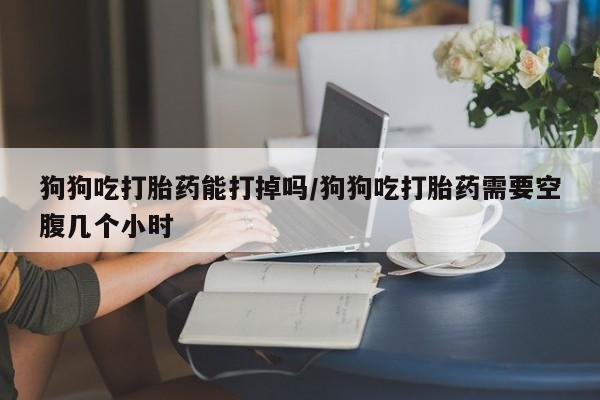 打胎药私人专卖微信网上药店狗狗吃打胎药能打掉吗/狗狗吃打胎药需要空腹几个小时